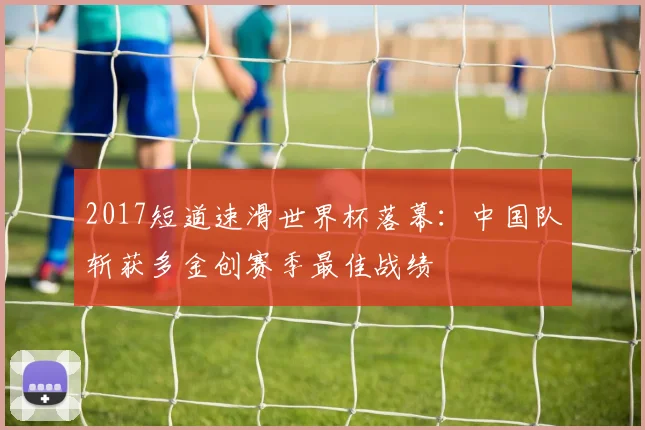 2017短道速滑世界杯落幕：中国队斩获多金创赛季最佳战绩