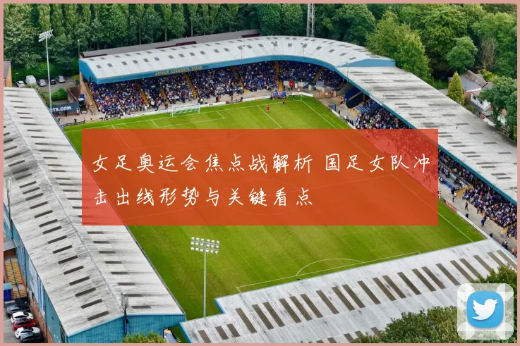 女足奥运会焦点战解析 国足女队冲击出线形势与关键看点