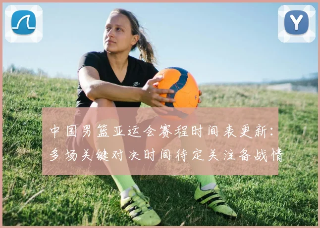 中国男篮亚运会赛程时间表更新：多场关键对决时间待定关注备战情况