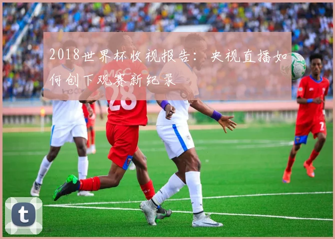 2018世界杯收视报告：央视直播如何创下观赛新纪录