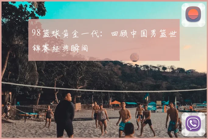 98篮球黄金一代：回顾中国男篮世锦赛经典瞬间