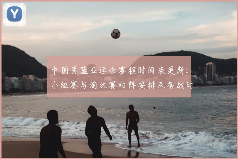 中国男篮亚运会赛程时间表更新:小组赛与淘汰赛对阵安排及备战时间节点