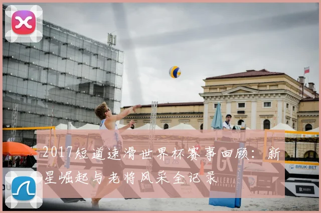 2017短道速滑世界杯赛事回顾：新星崛起与老将风采全记录