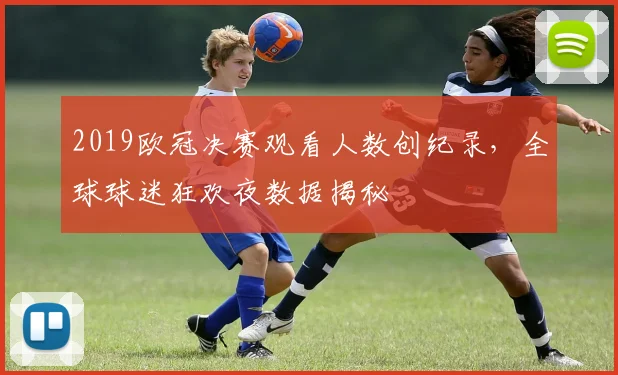 2019欧冠决赛观看人数创纪录,全球球迷狂欢夜数据揭秘
