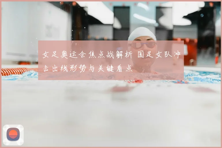 女足奥运会焦点战解析 国足女队冲击出线形势与关键看点