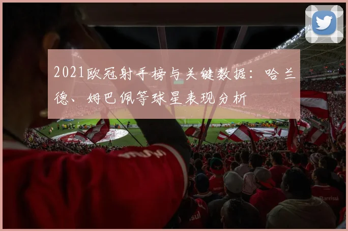 2021欧冠射手榜与关键数据：哈兰德、姆巴佩等球星表现分析