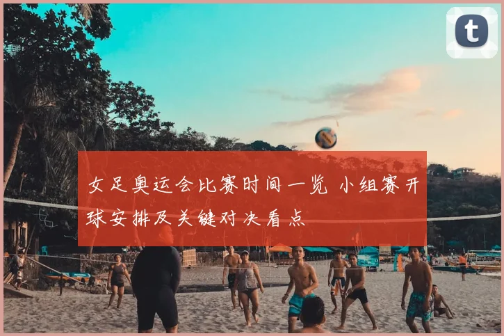 女足奥运会比赛时间一览 小组赛开球安排及关键对决看点