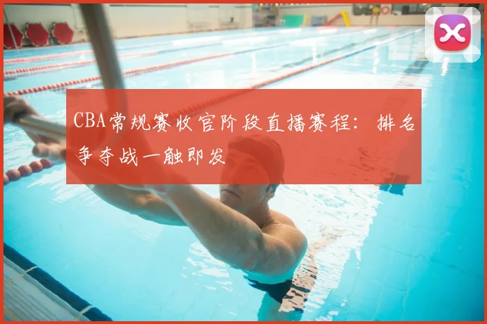 CBA常规赛收官阶段直播赛程：排名争夺战一触即发