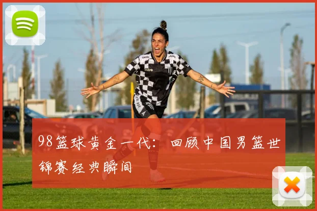 98篮球黄金一代：回顾中国男篮世锦赛经典瞬间