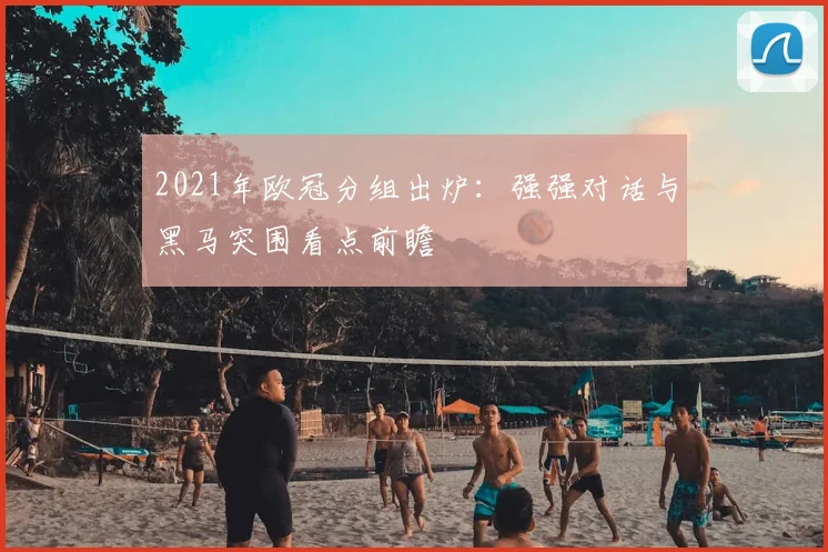 2021年欧冠分组出炉:强强对话与黑马突围看点前瞻