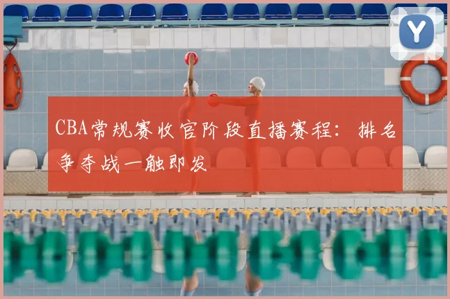 CBA常规赛收官阶段直播赛程：排名争夺战一触即发