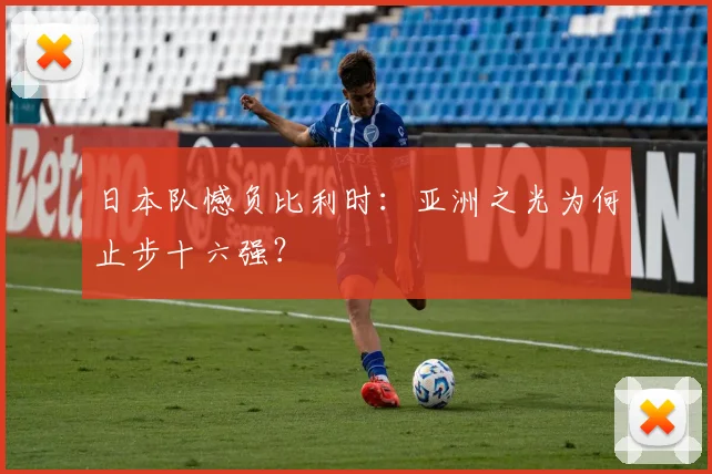日本队憾负比利时:亚洲之光为何止步十六强?