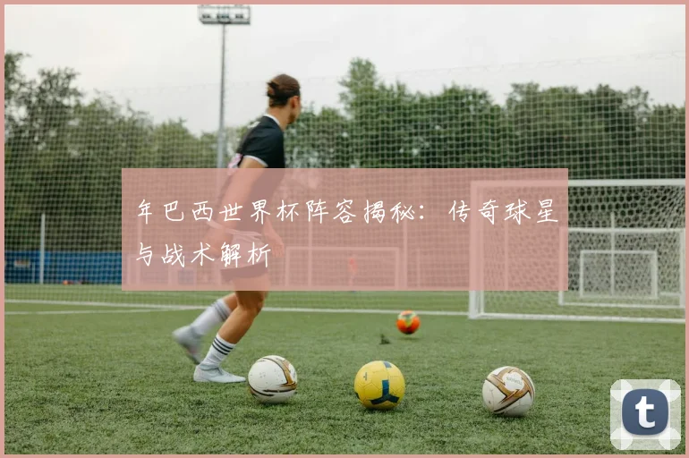 年巴西世界杯阵容揭秘：传奇球星与战术解析
