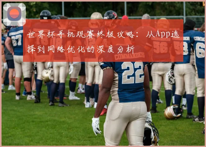 世界杯手机观赛终极攻略：从App选择到网络优化的深度分析