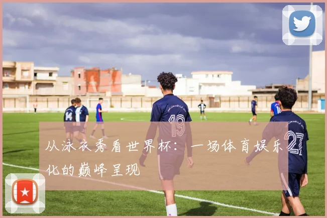 从泳衣秀看世界杯：一场体育娱乐化的巅峰呈现