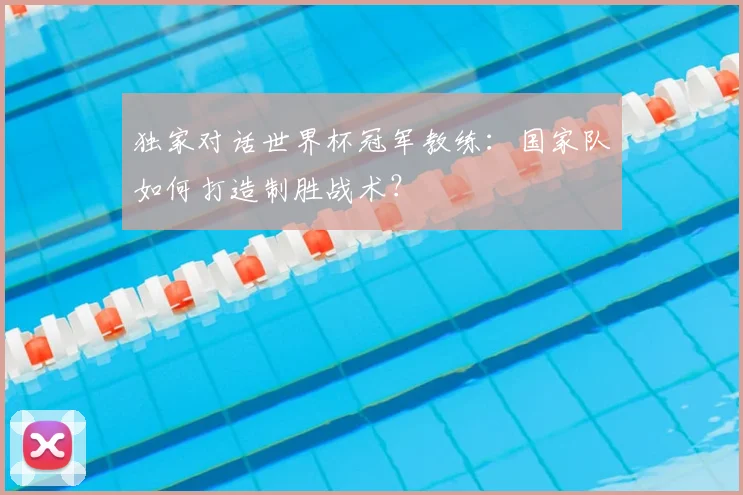 独家对话世界杯冠军教练：国家队如何打造制胜战术？
