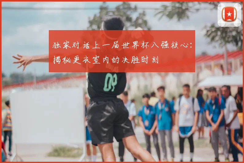 独家对话上一届世界杯八强核心：揭秘更衣室内的决胜时刻