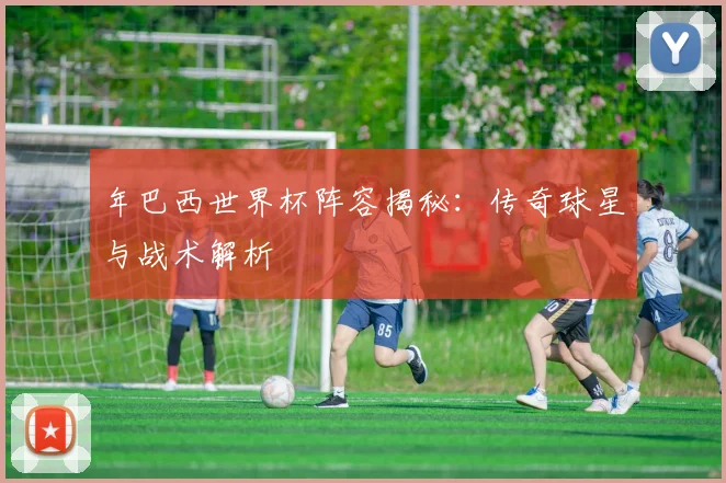 年巴西世界杯阵容揭秘：传奇球星与战术解析