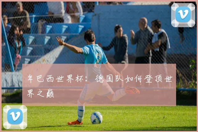 年巴西世界杯：德国队如何登顶世界之巅