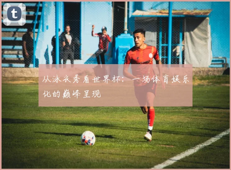 从泳衣秀看世界杯：一场体育娱乐化的巅峰呈现